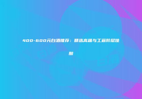 400-600元白酒推荐：精选高端与工薪阶层佳酿