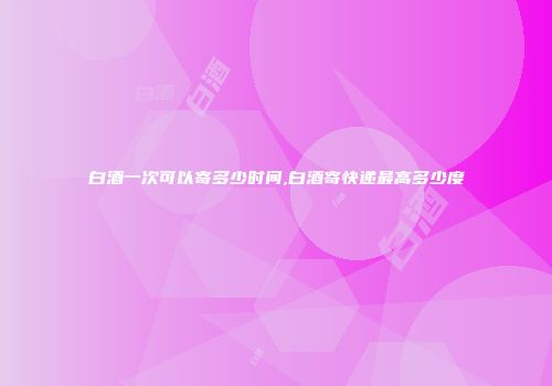 白酒一次可以寄多少时间,白酒寄快递最高多少度