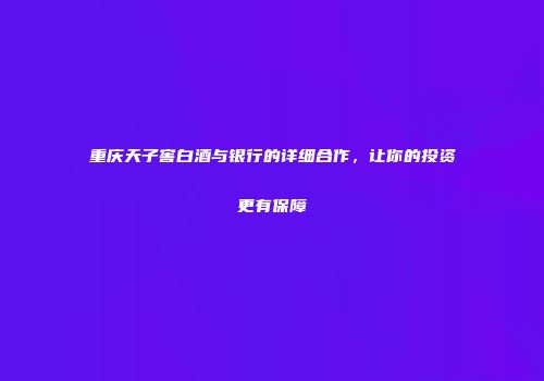重庆天子窖白酒与银行的详细合作，让你的投资更有保障