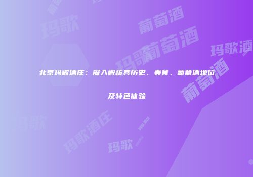 北京玛歌酒庄：深入解析其历史、美食、葡萄酒地位及特色体验