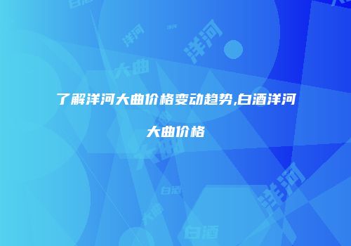 了解洋河大曲价格变动趋势,白酒洋河大曲价格