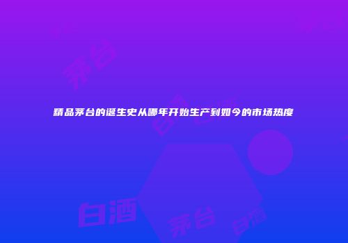 精品茅台的诞生史从哪年开始生产到如今的市场热度