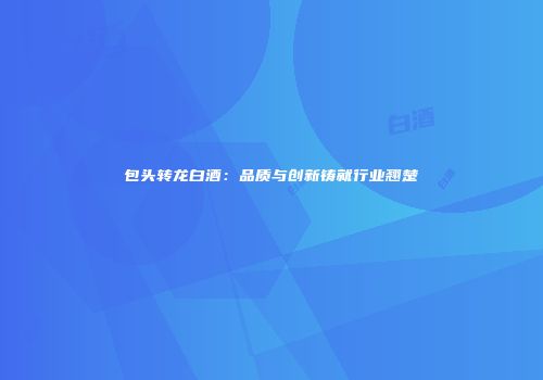 包头转龙白酒：品质与创新铸就行业翘楚