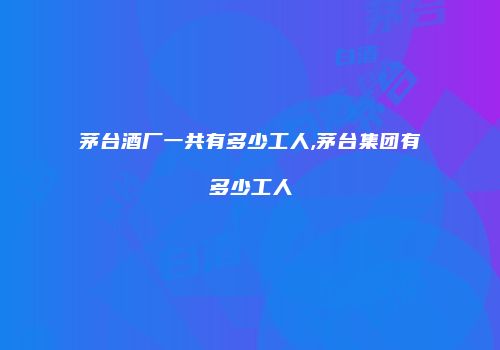 茅台酒厂一共有多少工人,茅台集团有多少工人