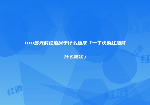 100多元的红酒属于什么档次「一千块的红酒算什么档次」