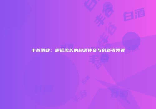 丰谷酒业：源远流长的白酒传奇与创新引领者