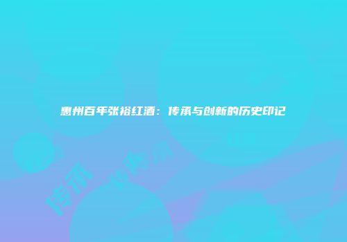 惠州百年张裕红酒：传承与创新的历史印记
