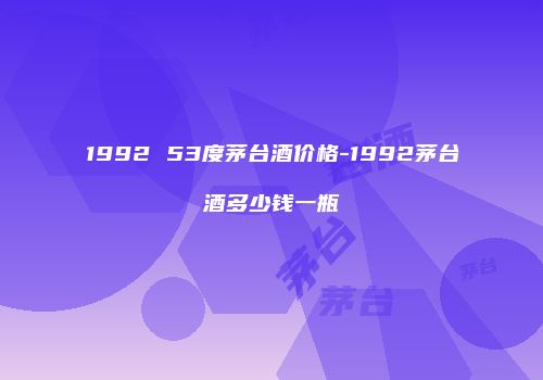 1992 53度茅台酒价格-1992茅台酒多少钱一瓶