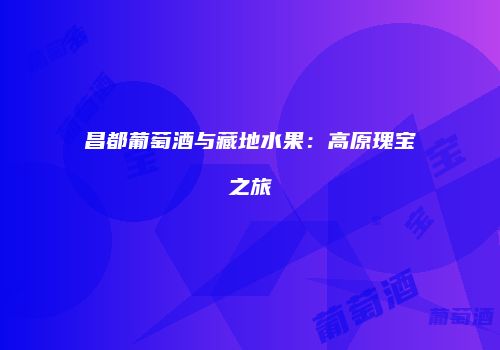 昌都葡萄酒与藏地水果：高原瑰宝之旅
