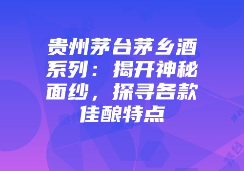 贵州茅台茅乡酒系列：揭开神秘面纱，探寻各款佳酿特点