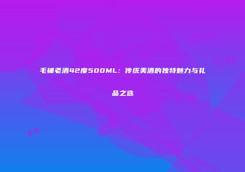 毛铺老酒42度500ML：传统美酒的独特魅力与礼品之选