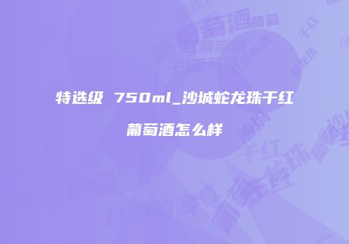 特选级 750ml_沙城蛇龙珠干红葡萄酒怎么样