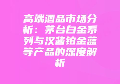 高端酒品市场分析：茅台白金系列与汉酱铂金蓝等产品的深度解析