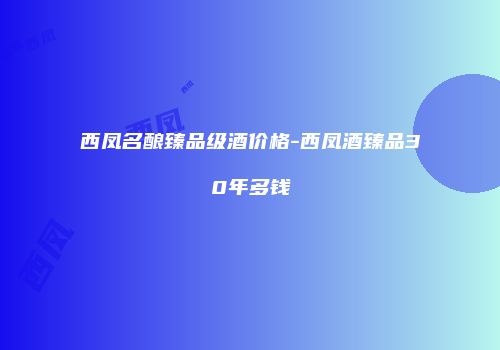 西凤名酿臻品级酒价格-西凤酒臻品30年多钱