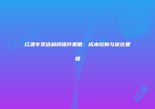 红酒专卖店利润提升策略：成本控制与优化管理