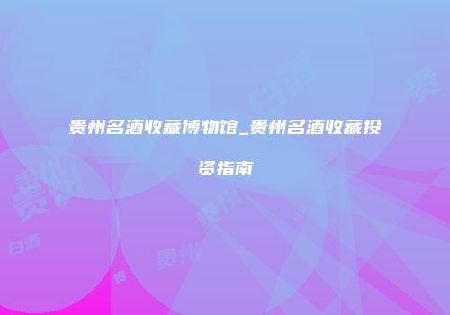 贵州名酒收藏博物馆_贵州名酒收藏投资指南