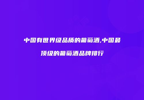 中国有世界级品质的葡萄酒,中国最顶级的葡萄酒品牌排行