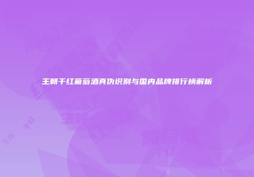 王朝干红葡萄酒真伪识别与国内品牌排行榜解析