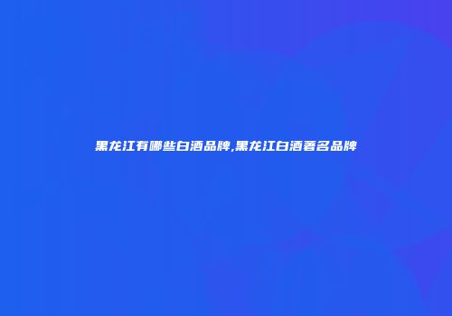 黑龙江有哪些白酒品牌,黑龙江白酒著名品牌