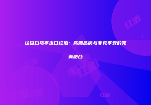 法国白马亭进口红酒:高端品质与非凡享受的完美结合
