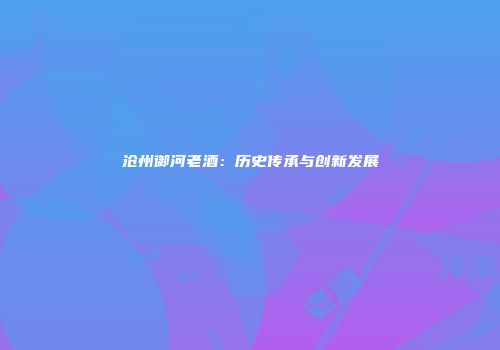 沧州御河老酒：历史传承与创新发展