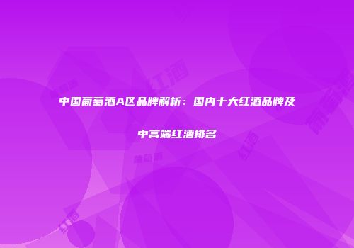 中国葡萄酒A区品牌解析：国内十大红酒品牌及中高端红酒排名