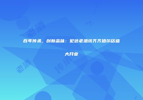 百年传承，创新品味：宏达老酒坊齐齐哈尔店盛大开业