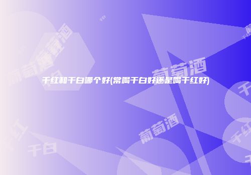 干红和干白哪个好(常喝干白好还是喝干红好)