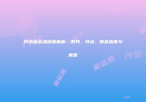 丹凤葡萄酒深度解析：系列、特点、挑选指南与荣誉