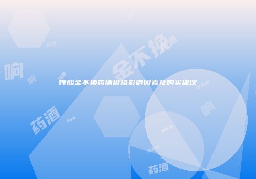 钝酸金不换药酒价格影响因素及购买建议