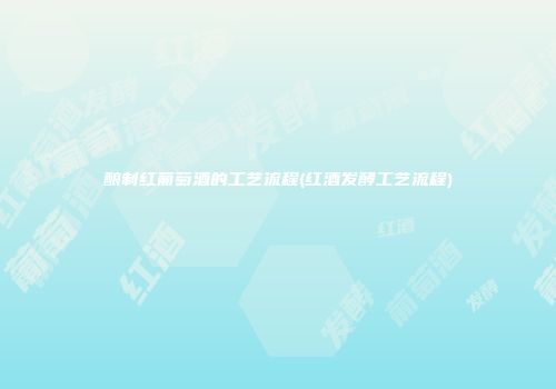 酿制红葡萄酒的工艺流程(红酒发酵工艺流程)