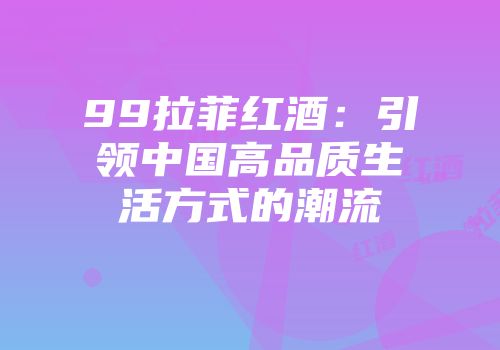 99拉菲红酒：引领中国高品质生活方式的潮流