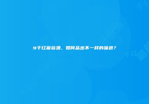 9干红葡萄酒,如何品出不一样的味道?