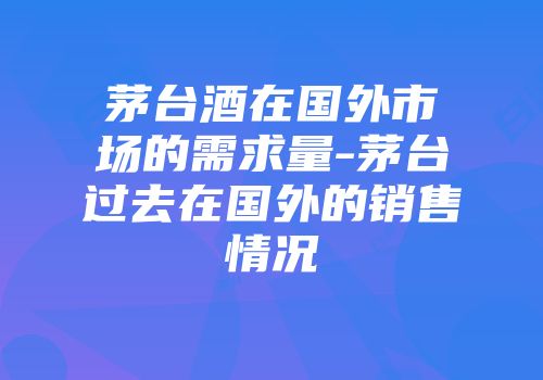 茅台酒在国外市场的需求量-茅台过去在国外的销售情况