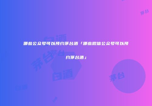 哪些公众号可以预约茅台酒「哪些微信公众号可以预约茅台酒」