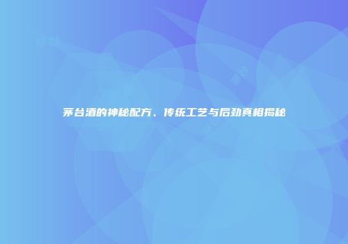 茅台酒的神秘配方、传统工艺与后劲真相揭秘