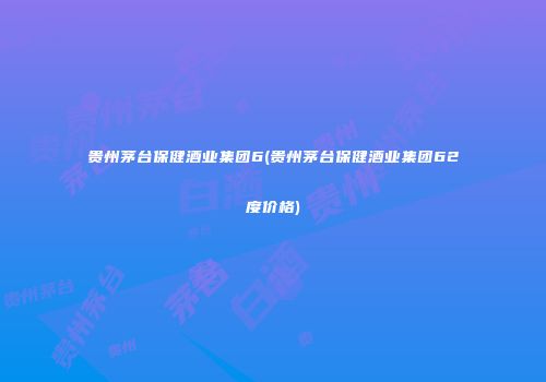 贵州茅台保健酒业集团6(贵州茅台保健酒业集团62度价格)