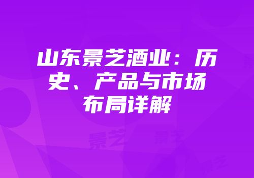 山东景芝酒业：历史、产品与市场布局详解